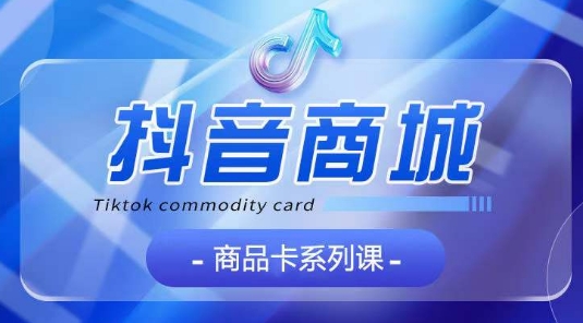 抖音商品卡系列课程，大模块【认知】【基础】【运营】【玩法】系统教学-KJ分享