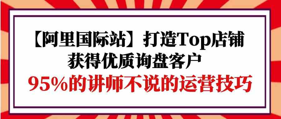 【阿里国际站】打造Top店铺-获得优质询盘客户，95%的讲师不说的运营技巧-KJ分享