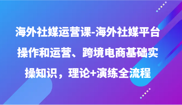 海外社媒运营课-海外社媒平台操作和运营、跨境电商基础实操知识，理论+演练全流程-KJ分享