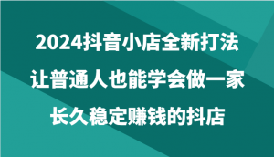 2024抖音小店全新打法，让普通人也能学会做一家长久稳定赚钱的抖店（24节）-KJ分享