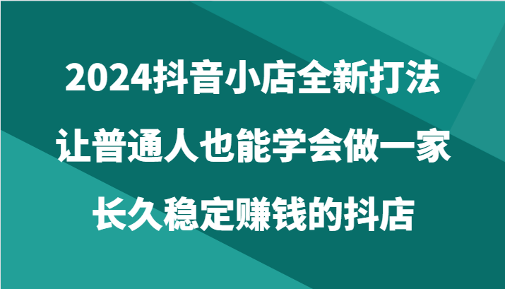 2024抖音小店全新打法，让普通人也能学会做一家长久稳定赚钱的抖店（24节）-KJ分享