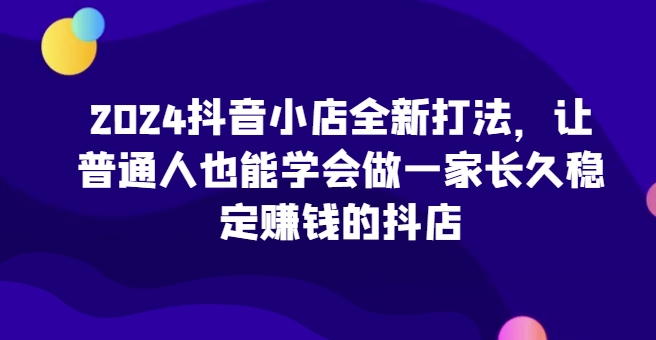 2024抖音小店全新打法,让普通人也能学会做一家长久稳定赚钱的抖店-KJ分享