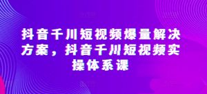 抖音千川短视频爆量解决方案，抖音千川短视频实操体系课-KJ分享