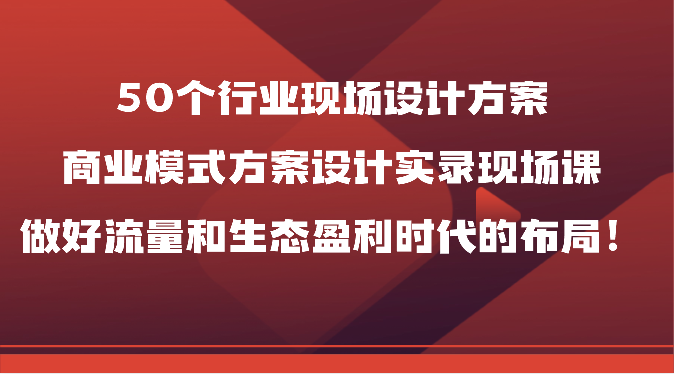 50个行业现场设计方案，商业模式方案设计实录现场课，做好流量和生态盈利时代的布局！-KJ分享