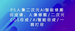 PS人像二次元AI智能修图合成课，人像修图/二次元COS合成/AI智能合成/一网打尽-KJ分享