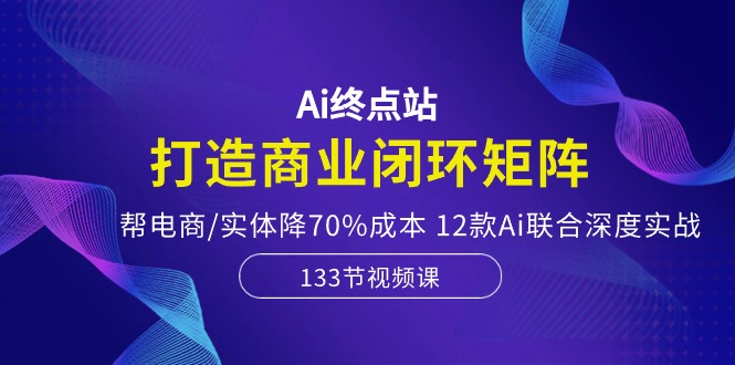 Ai终点站，打造商业闭环矩阵，帮电商/实体降70%成本，12款Ai联合深度实战-KJ分享