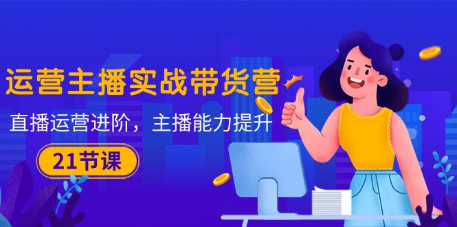 运营主播·实战带货营:直播运营 进阶,主播 能力提升(21节课)-KJ分享