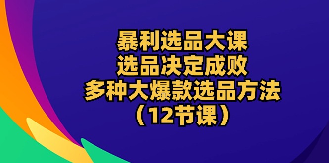 暴利 选品大课：选品决定成败，教你多种大爆款选品方法（12节课）-KJ分享