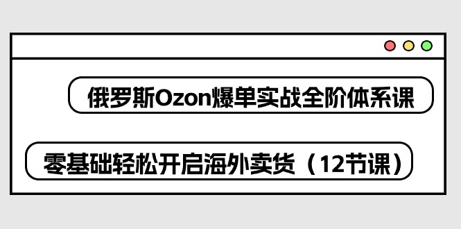 俄罗斯 Ozon-爆单实战全阶体系课，零基础轻松开启海外卖货（12节课）-KJ分享