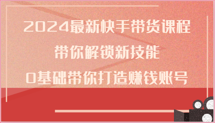 2024最新快手带货课程，带你解锁新技能，0基础带你打造赚钱账号-KJ分享