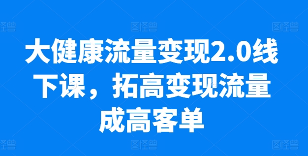 大健康流量变现2.0线下课，​拓高变现流量成高客单，业绩10倍增长，低粉高变现，只讲落地实操-KJ分享