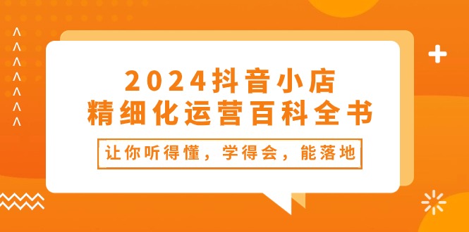 2024抖音小店精细化运营百科全书：让你听得懂，学得会，能落地（34节课）-KJ分享