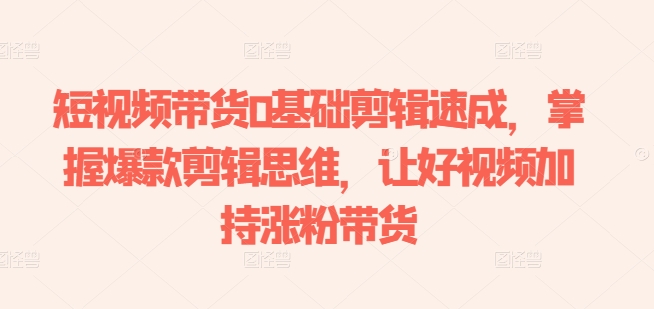 短视频带货0基础剪辑速成,掌握爆款剪辑思维,让好视频加持涨粉带货-KJ分享