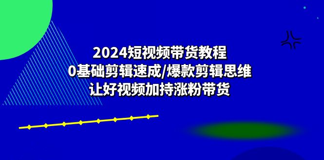 2024短视频带货教程:0基础剪辑速成/爆款剪辑思维/让好视频加持涨粉带货-KJ分享