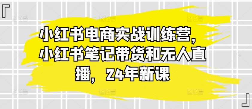 小红书电商实战训练营，小红书笔记带货和无人直播，24年新课-KJ分享