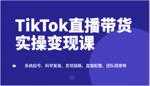 TikTok直播带货实操变现课：系统起号、科学复盘、变现链路、直播配置、团队搭建等-KJ分享