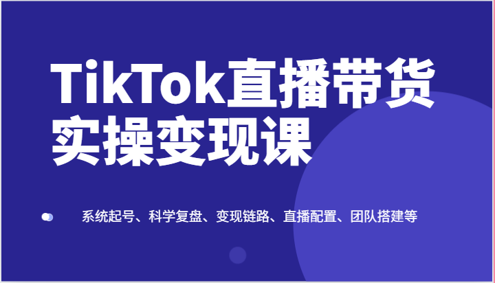 TikTok直播带货实操变现课:系统起号、科学复盘、变现链路、直播配置、团队搭建等-KJ分享