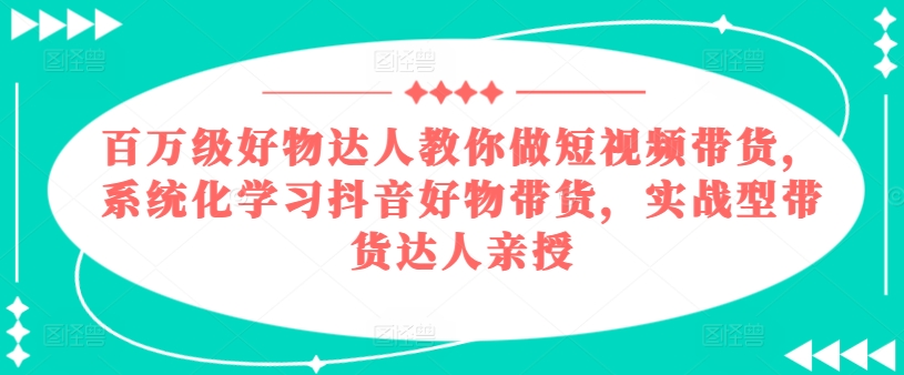 百万级好物达人教你做短视频带货，系统化学习抖音好物带货，实战型带货达人亲授-KJ分享