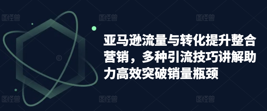 亚马逊流量与转化提升整合营销，多种引流技巧讲解助力高效突破销量瓶颈-KJ分享