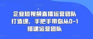 企业短视频直播运营团队打造课,手把手带你从0-1搭建运营团队-KJ分享