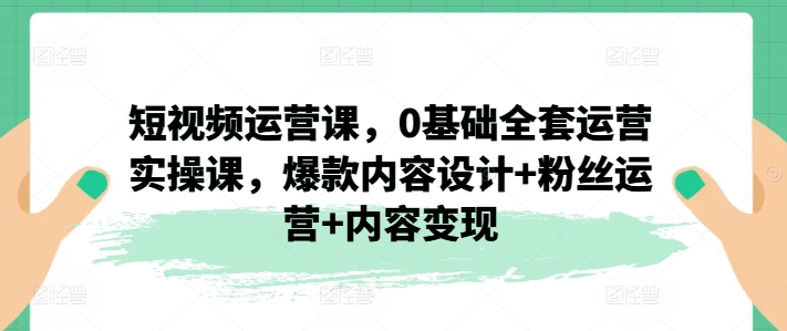 短视频运营课,0基础全套运营实操课,爆款内容设计+粉丝运营+内容变现-KJ分享