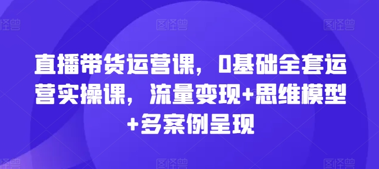 直播带货运营课，0基础全套运营实操课，流量变现+思维模型+多案例呈现-KJ分享