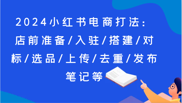 2024小红书电商打法：店前准备/入驻/搭建/对标/选品/上传/去重/发布笔记等-KJ分享