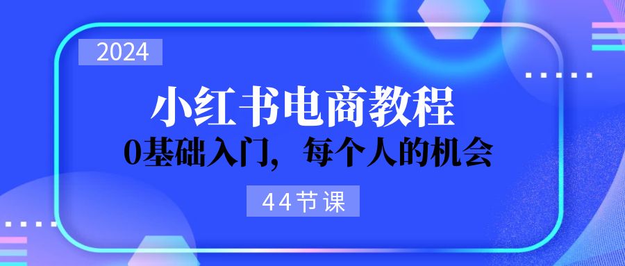 2024从0-1学习小红书电商，0基础入门，每个人的机会（45节）-KJ分享