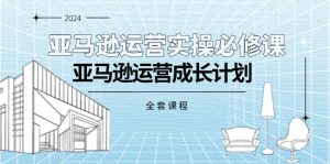 亚马逊运营实操必修课，亚马逊运营成长计划（全套课程）-KJ分享