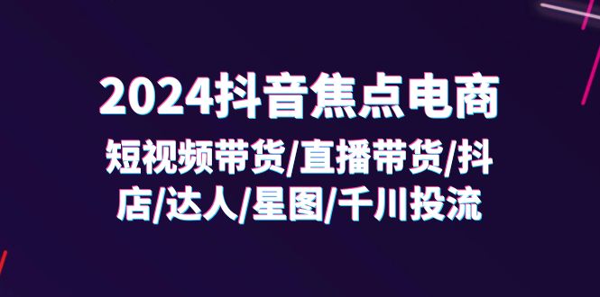 2024抖音-焦点电商：短视频带货/直播带货/抖店/达人/星图/千川投流/32节课-KJ分享