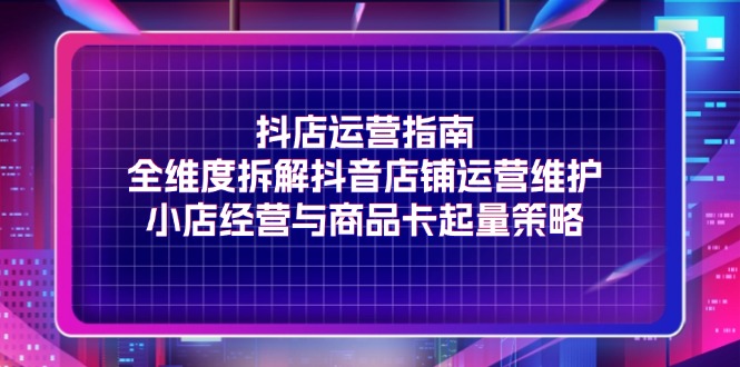 抖店运营指南，全维度拆解抖音店铺运营维护，小店经营与商品卡起量策略-KJ分享