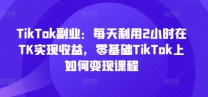 TikTok副业：每天利用2小时在TK实现收益，零基础TikTok上如何变现课程-KJ分享