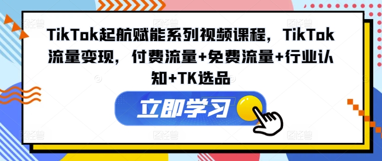 TikTok起航赋能系列视频课程，TikTok流量变现，付费流量+免费流量+行业认知+TK选品-KJ分享