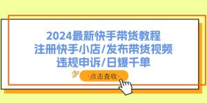 2024最新快手带货教程:注册快手小店/发布带货视频/违规申诉/日爆千单-KJ分享