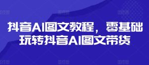 抖音AI图文教程,零基础玩转抖音AI图文带货-KJ分享