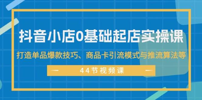 抖音小店0基础起店实操课，打造单品爆款技巧、商品卡引流模式与推流算法等-KJ分享