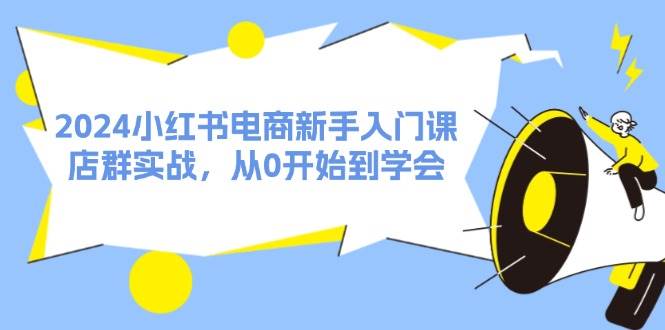 2024小红书电商新手入门课，店群实战，从0开始到学会（31节）-KJ分享