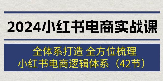 2024小红书电商实战课：全体系打造 全方位梳理 小红书电商逻辑体系 (42节)-KJ分享