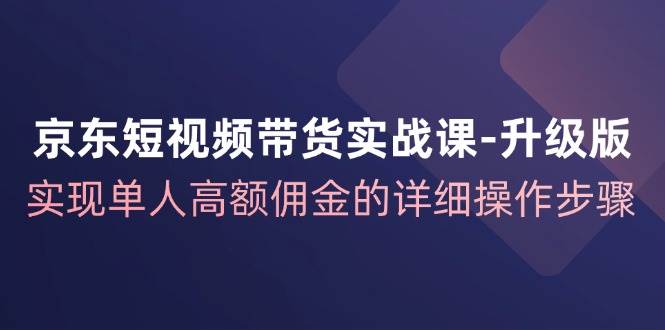 京东-短视频带货实战课-升级版，实现单人高额佣金的详细操作步骤-KJ分享