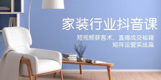 家装抖音课：短视频获客术，直播成交秘籍，矩阵运营实战篇-KJ分享