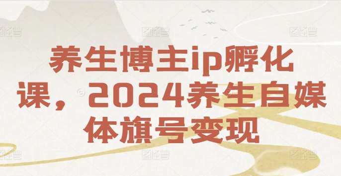 养生博主ip孵化课，2024养生自媒体旗号变现-KJ分享