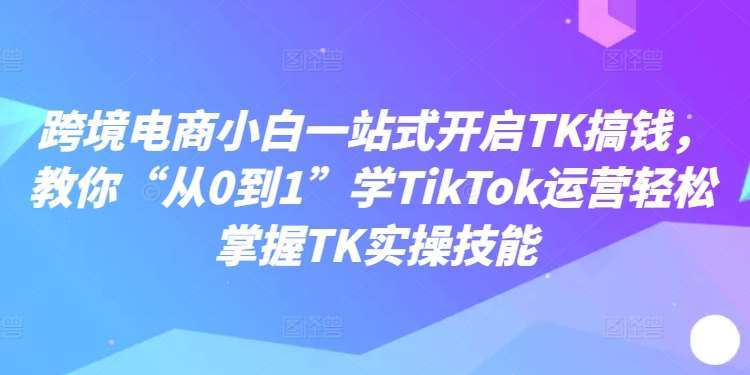 跨境电商小白一站式开启TK搞钱,教你“从0到1”学TikTok运营轻松掌握TK实操技能-KJ分享