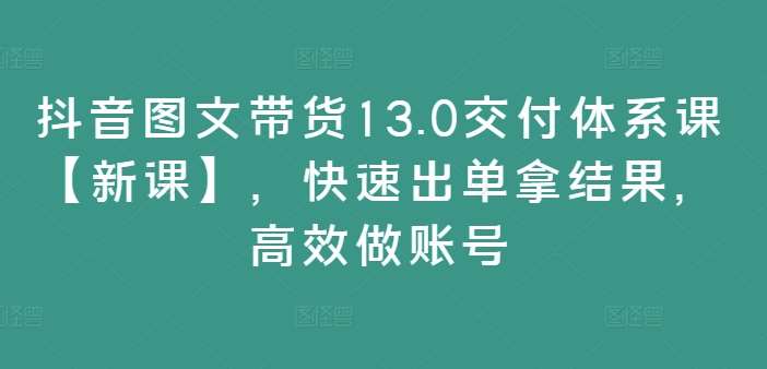 抖音图文带货13.0交付体系课【新课】，快速出单拿结果，高效做账号-KJ分享
