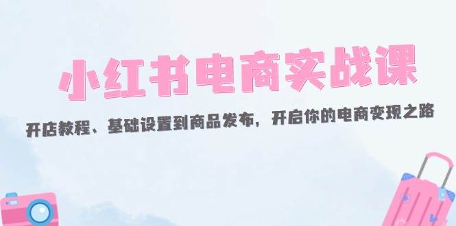 小红书电商实战课:开店教程、基础设置到商品发布,开启你的电商变现之路-KJ分享