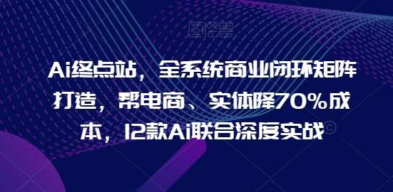 Ai终点站，全系统商业闭环矩阵打造，帮电商、实体降70%成本，12款Ai联合深度实战【0906更新】-KJ分享