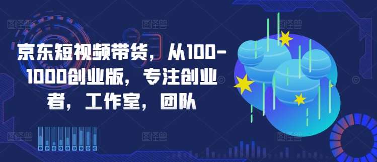 京东短视频带货,从100-1000创业版,专注创业者,工作室,团队-KJ分享