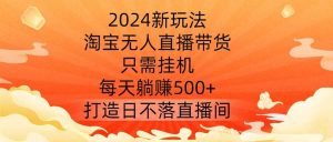 2024新玩法，淘宝无人直播带货，只需挂机，每天躺赚500+ 打造日不落直播间【揭秘】-KJ分享