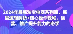 2024年最新淘宝电商系列课，底层逻辑解析+核心操作教程，运营、推广提升能力的必学-KJ分享