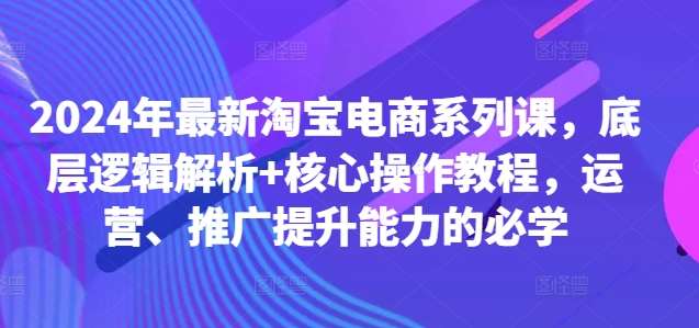 2024年最新淘宝电商系列课，底层逻辑解析+核心操作教程，运营、推广提升能力的必学-KJ分享