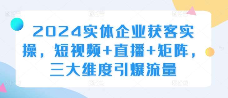 2024实体企业获客实操，短视频+直播+矩阵，三大维度引爆流量-KJ分享